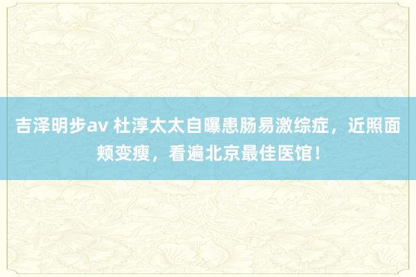 吉泽明步av 杜淳太太自曝患肠易激综症，近照面颊变瘦，看遍北京最佳医馆！