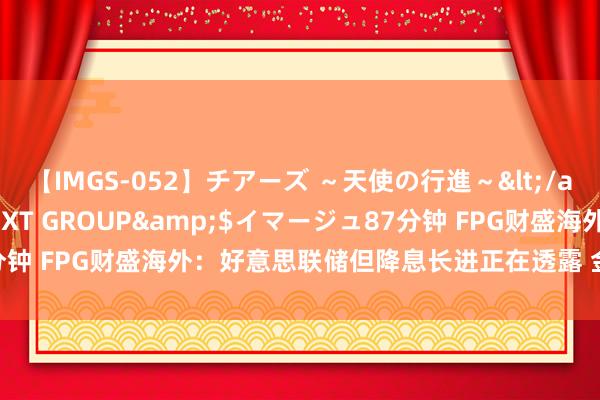 【IMGS-052】チアーズ ～天使の行進～</a>2015-09-17NEXT GROUP&$イマージュ87分钟 FPG财盛海外：好意思联储但降息长进正在透露 金价2000上方游移