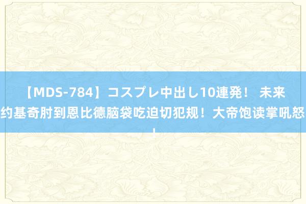 【MDS-784】コスプレ中出し10連発！ 未来 约基奇肘到恩比德脑袋吃迫切犯规！大帝饱读掌吼怒！