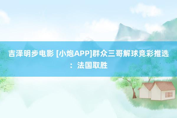 吉泽明步电影 [小炮APP]群众三哥解球竞彩推选：法国取胜