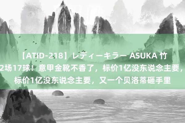 【ATID-218】レディーキラー ASUKA 竹内紗里奈 麻生ゆう 32场17球！意甲金靴不香了，标价1亿没东说念主要，又一个贝洛蒂砸手里