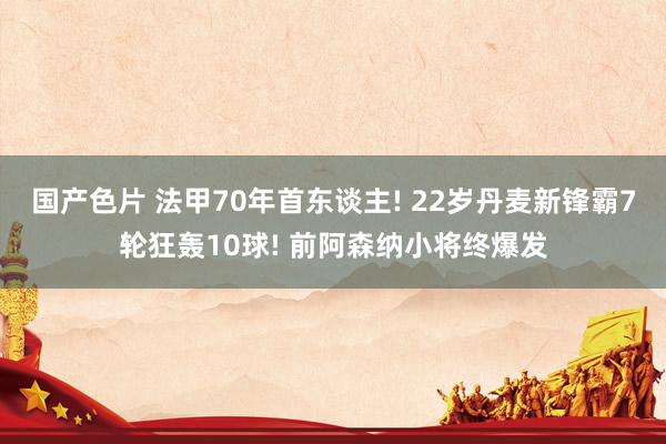 国产色片 法甲70年首东谈主! 22岁丹麦新锋霸7轮狂轰10球! 前阿森纳小将终爆发