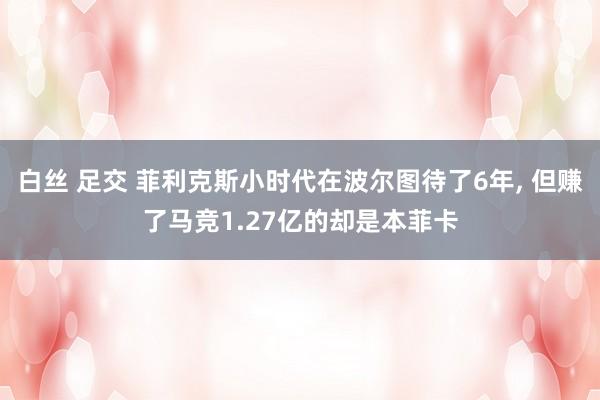 白丝 足交 菲利克斯小时代在波尔图待了6年， 但赚了马竞1.27亿的却是本菲卡