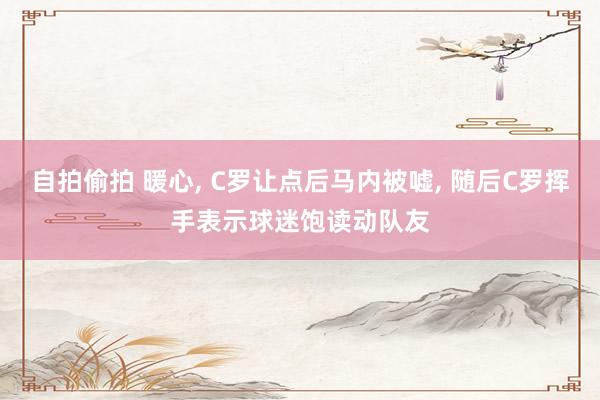 自拍偷拍 暖心， C罗让点后马内被嘘， 随后C罗挥手表示球迷饱读动队友