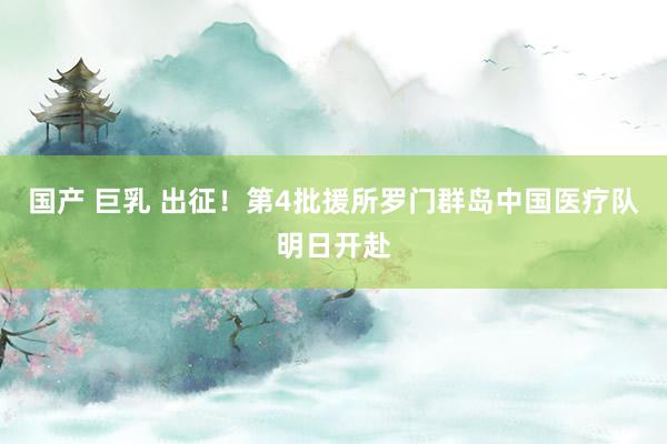 国产 巨乳 出征！第4批援所罗门群岛中国医疗队明日开赴