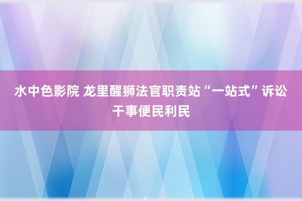 水中色影院 龙里醒狮法官职责站“一站式”诉讼干事便民利民