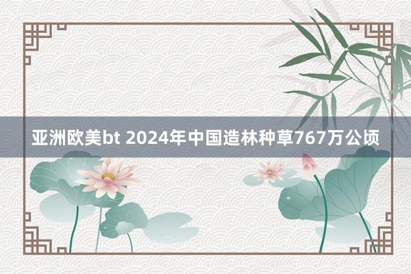 亚洲欧美bt 2024年中国造林种草767万公顷