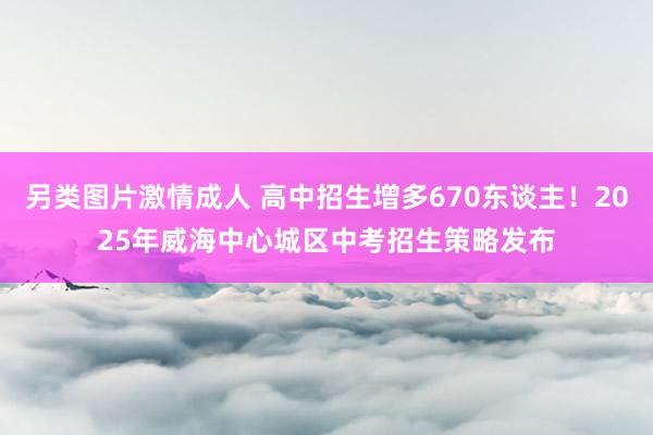 另类图片激情成人 高中招生增多670东谈主！2025年威海中心城区中考招生策略发布