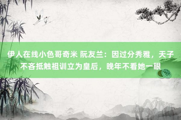 伊人在线小色哥奇米 阮友兰：因过分秀雅，天子不吝抵触祖训立为皇后，晚年不看她一眼
