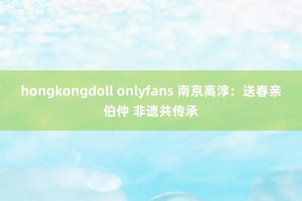 hongkongdoll onlyfans 南京高淳：送春亲伯仲 非遗共传承