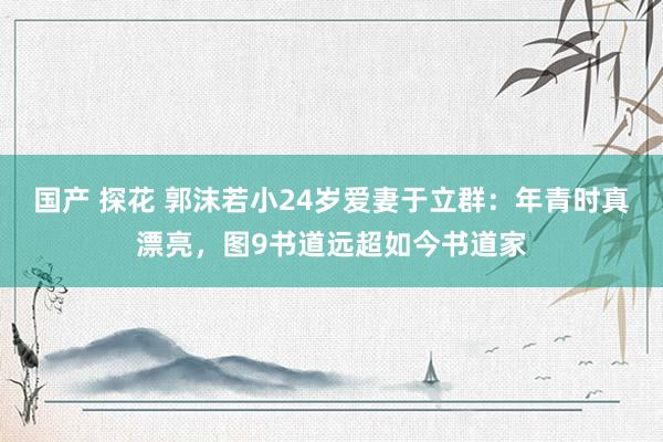 国产 探花 郭沫若小24岁爱妻于立群：年青时真漂亮，图9书道远超如今书道家