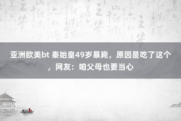 亚洲欧美bt 秦始皇49岁暴毙，原因是吃了这个，网友：咱父母也要当心