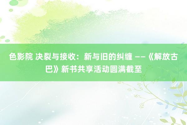 色影院 决裂与接收：新与旧的纠缠 ——《解放古巴》新书共享活动圆满截至