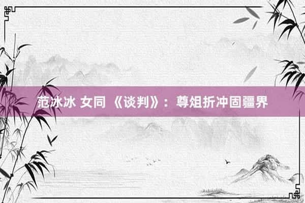 范冰冰 女同 《谈判》：尊俎折冲固疆界