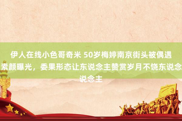 伊人在线小色哥奇米 50岁梅婷南京街头被偶遇！素颜曝光，委果形态让东说念主赞赏岁月不饶东说念主