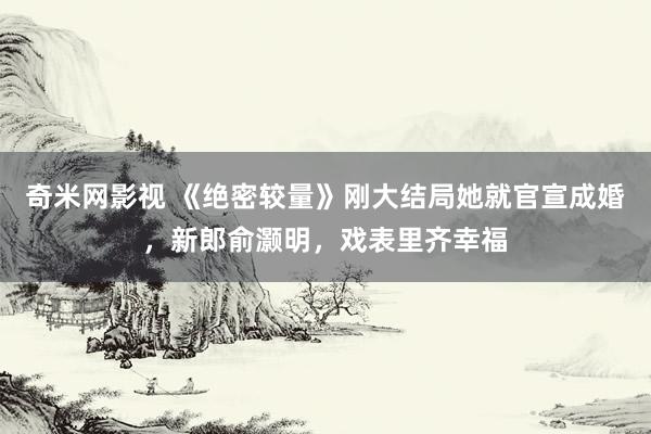 奇米网影视 《绝密较量》刚大结局她就官宣成婚，新郎俞灏明，戏表里齐幸福