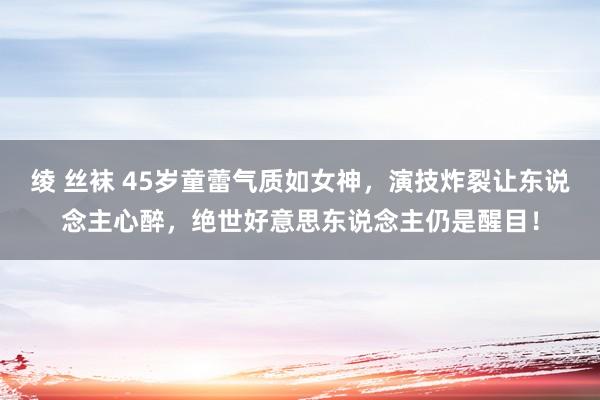 绫 丝袜 45岁童蕾气质如女神，演技炸裂让东说念主心醉，绝世好意思东说念主仍是醒目！
