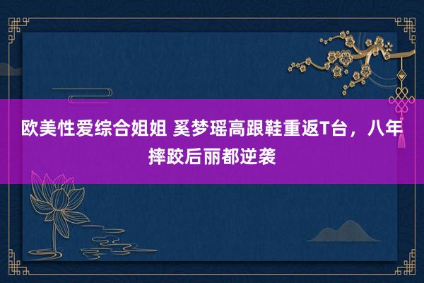 欧美性爱综合姐姐 奚梦瑶高跟鞋重返T台，八年摔跤后丽都逆袭