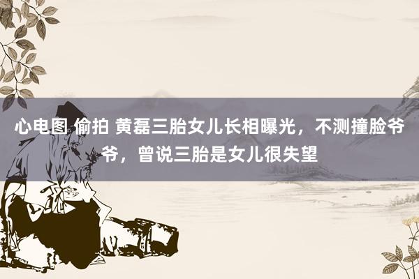 心电图 偷拍 黄磊三胎女儿长相曝光，不测撞脸爷爷，曾说三胎是女儿很失望
