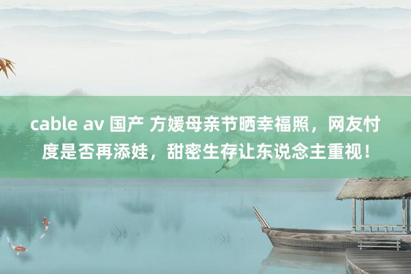 cable av 国产 方媛母亲节晒幸福照，网友忖度是否再添娃，甜密生存让东说念主重视！