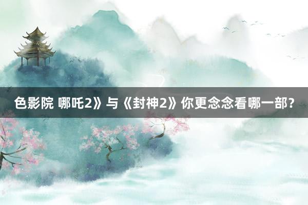 色影院 哪吒2》与《封神2》你更念念看哪一部？