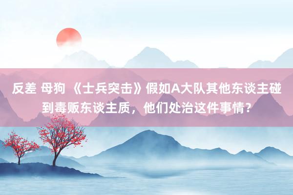 反差 母狗 《士兵突击》假如A大队其他东谈主碰到毒贩东谈主质，他们处治这件事情？