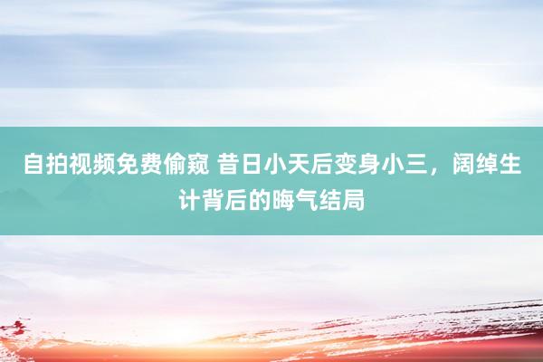 自拍视频免费偷窥 昔日小天后变身小三，阔绰生计背后的晦气结局