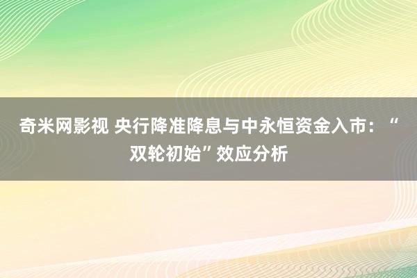 奇米网影视 央行降准降息与中永恒资金入市：“双轮初始”效应分析