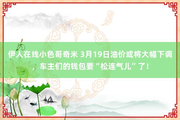 伊人在线小色哥奇米 3月19日油价或将大幅下调，车主们的钱包要“松连气儿”了！