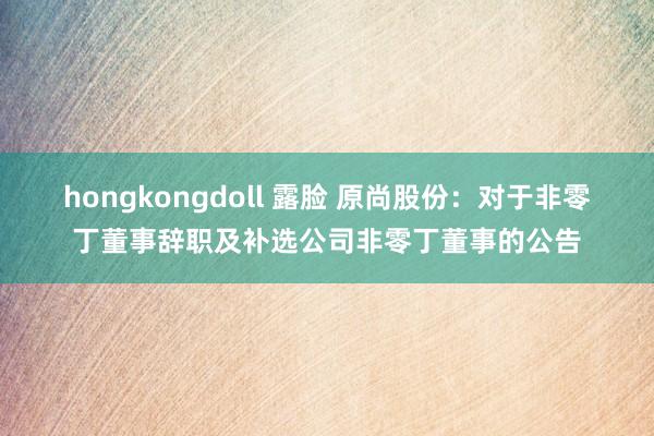 hongkongdoll 露脸 原尚股份：对于非零丁董事辞职及补选公司非零丁董事的公告
