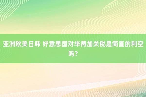 亚洲欧美日韩 好意思国对华再加关税是简直的利空吗？