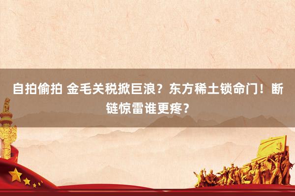 自拍偷拍 金毛关税掀巨浪？东方稀土锁命门！断链惊雷谁更疼？