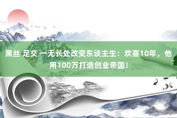 黑丝 足交 一无长处改变东谈主生：欢喜10年，他用100万打造创业帝国！
