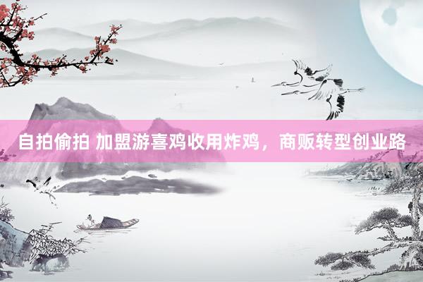 自拍偷拍 加盟游喜鸡收用炸鸡，商贩转型创业路