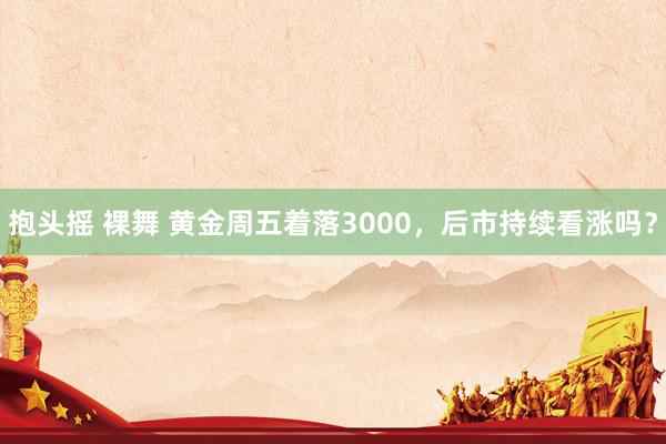 抱头摇 裸舞 黄金周五着落3000，后市持续看涨吗？