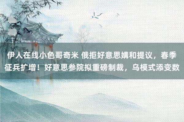 伊人在线小色哥奇米 俄拒好意思媾和提议，春季征兵扩增！好意思参院拟重磅制裁，乌模式添变数