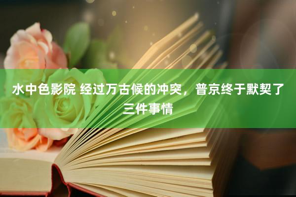 水中色影院 经过万古候的冲突，普京终于默契了三件事情