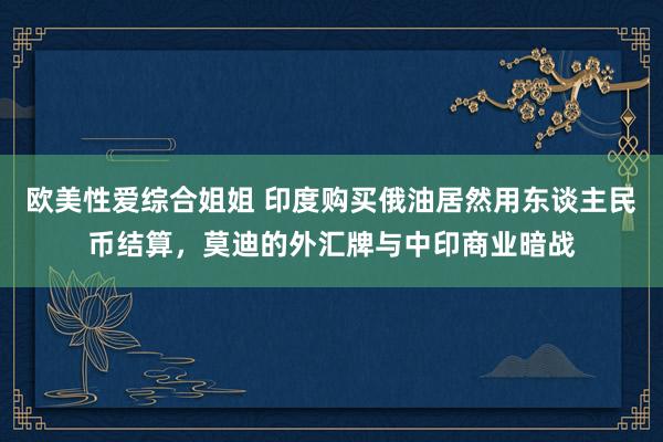 欧美性爱综合姐姐 印度购买俄油居然用东谈主民币结算，莫迪的外汇牌与中印商业暗战