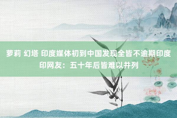 萝莉 幻塔 印度媒体初到中国发现全皆不逾期印度印网友：五十年后皆难以并列