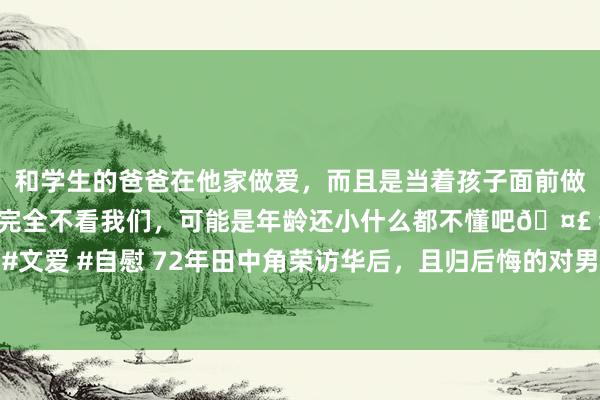 和学生的爸爸在他家做爱，而且是当着孩子面前做爱，太刺激了，孩子完全不看我们，可能是年龄还小什么都不懂吧🤣 #同城 #文爱 #自慰 72年田中角荣访华后，且归后悔的对男儿说：真该带你到北京去一趟