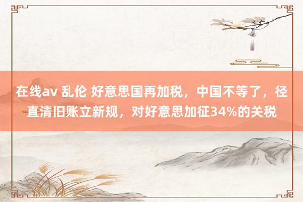 在线av 乱伦 好意思国再加税，中国不等了，径直清旧账立新规，对好意思加征34%的关税