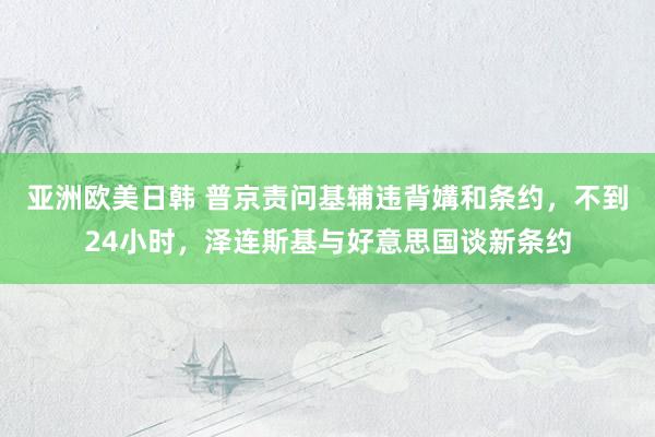 亚洲欧美日韩 普京责问基辅违背媾和条约，不到24小时，泽连斯基与好意思国谈新条约