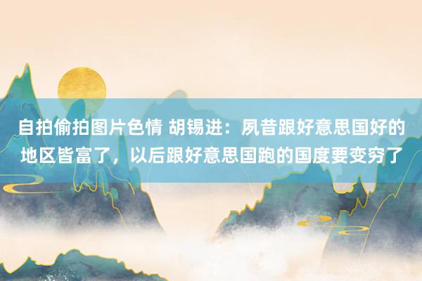 自拍偷拍图片色情 胡锡进：夙昔跟好意思国好的地区皆富了，以后跟好意思国跑的国度要变穷了