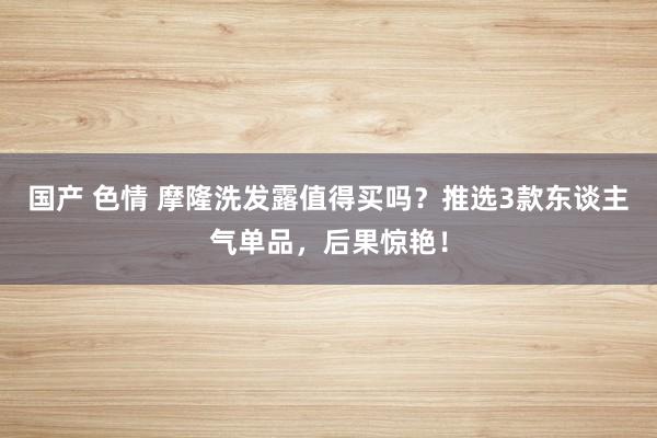 国产 色情 摩隆洗发露值得买吗？推选3款东谈主气单品，后果惊艳！
