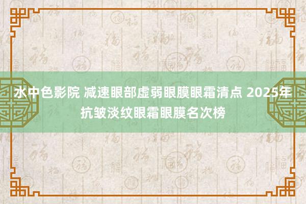 水中色影院 减速眼部虚弱眼膜眼霜清点 2025年抗皱淡纹眼霜眼膜名次榜