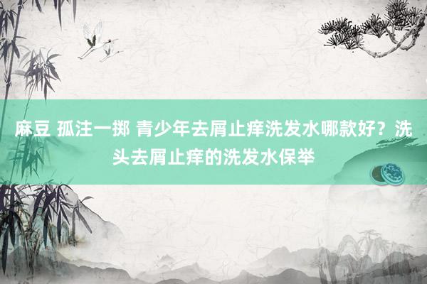 麻豆 孤注一掷 青少年去屑止痒洗发水哪款好？洗头去屑止痒的洗发水保举