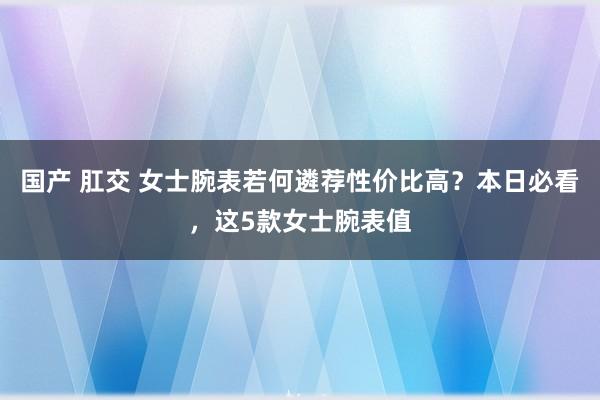 国产 肛交 女士腕表若何遴荐性价比高？本日必看，这5款女士腕表值