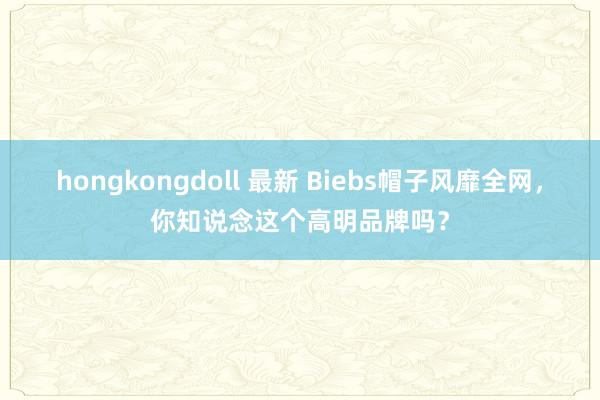 hongkongdoll 最新 Biebs帽子风靡全网，你知说念这个高明品牌吗？