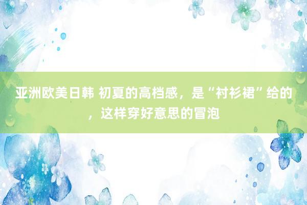 亚洲欧美日韩 初夏的高档感，是“衬衫裙”给的，这样穿好意思的冒泡