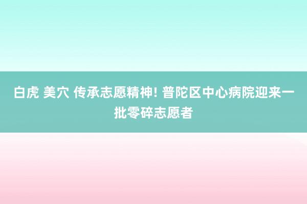 白虎 美穴 传承志愿精神! 普陀区中心病院迎来一批零碎志愿者